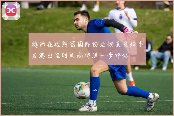 梅西在迈阿密国际伤后恢复良好季后赛出场时间尚待进一步评估